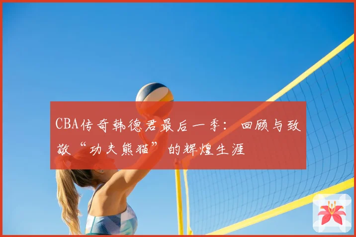 CBA传奇韩德君最后一季：回顾与致敬“功夫熊猫”的辉煌生涯