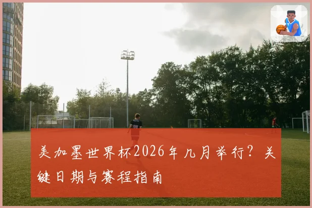 美加墨世界杯2026年几月举行？关键日期与赛程指南