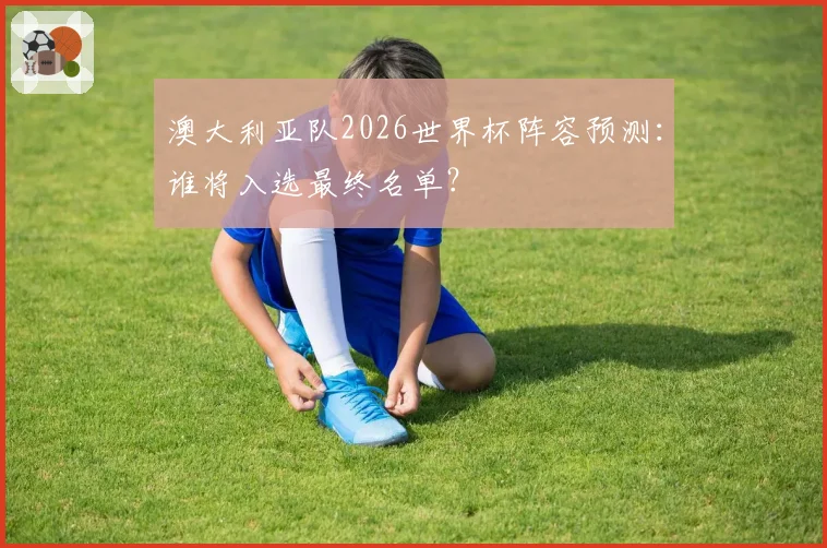 澳大利亚队2026世界杯阵容预测：谁将入选最终名单？
