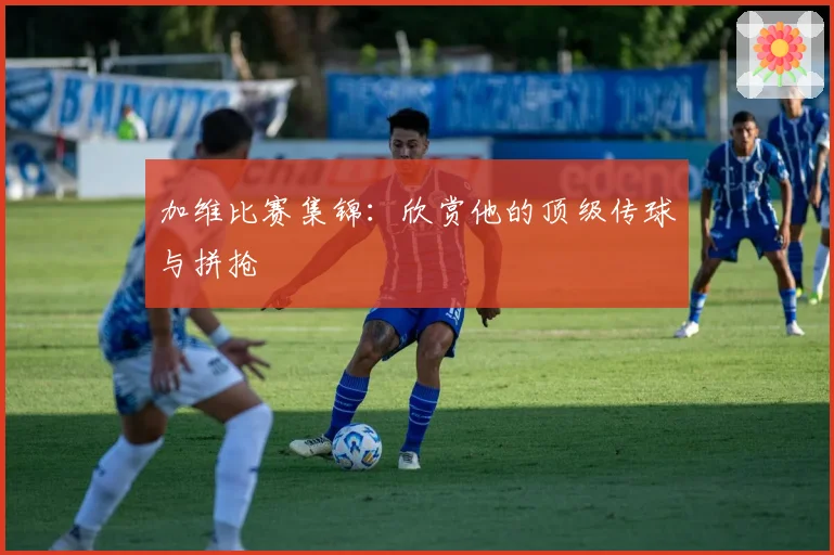 加维比赛集锦：欣赏他的顶级传球与拼抢