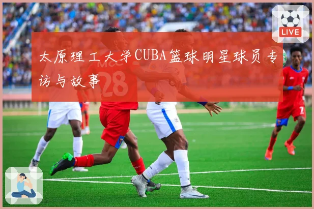 太原理工大学CUBA篮球明星球员专访与故事
