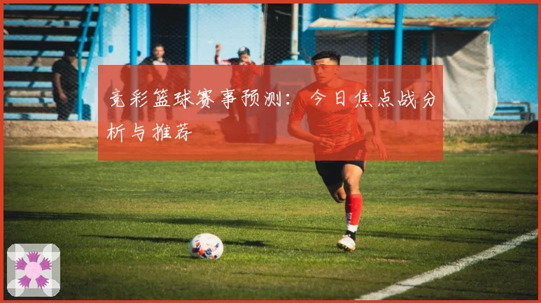 竞彩篮球赛事预测：今日焦点战分析与推荐