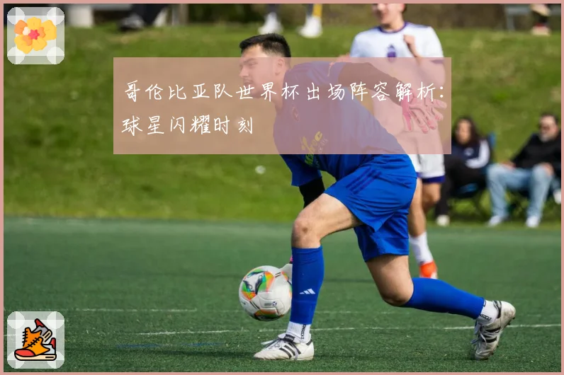 哥伦比亚队世界杯出场阵容解析：球星闪耀时刻