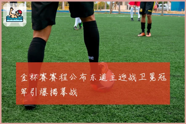 金杯赛赛程公布东道主迎战卫冕冠军引爆揭幕战