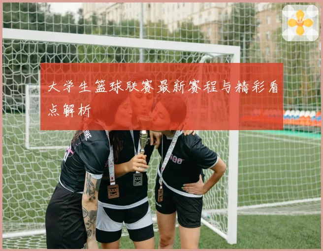 大学生篮球联赛最新赛程与精彩看点解析