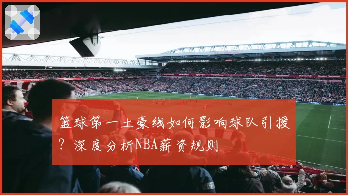 篮球第一土豪线如何影响球队引援？深度分析NBA薪资规则