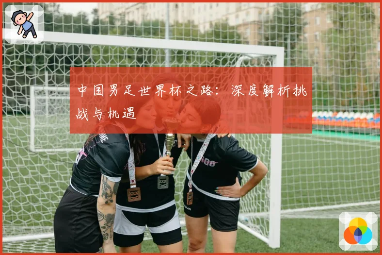 中国男足世界杯之路：深度解析挑战与机遇