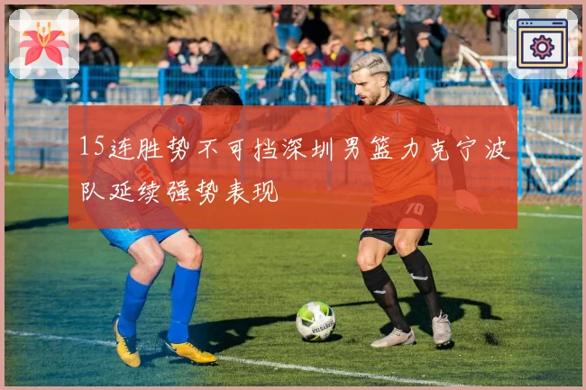 15连胜势不可挡深圳男篮力克宁波队延续强势表现